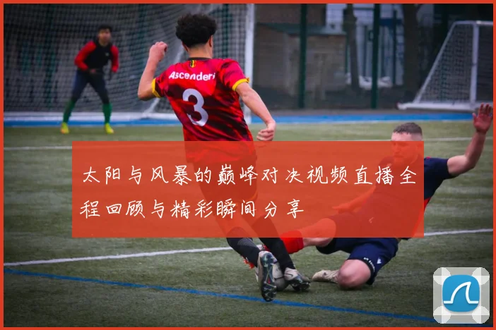 太阳与风暴的巅峰对决视频直播全程回顾与精彩瞬间分享
