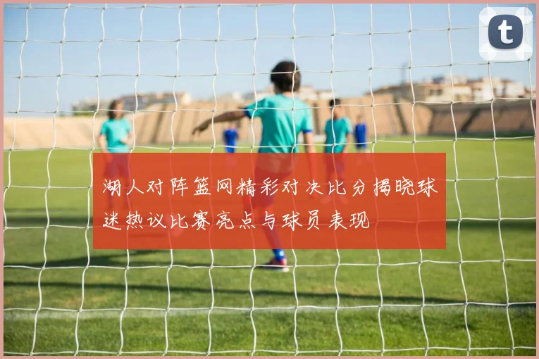 湖人对阵篮网精彩对决比分揭晓球迷热议比赛亮点与球员表现