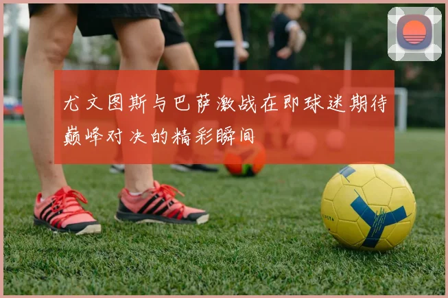 尤文图斯与巴萨激战在即球迷期待巅峰对决的精彩瞬间
