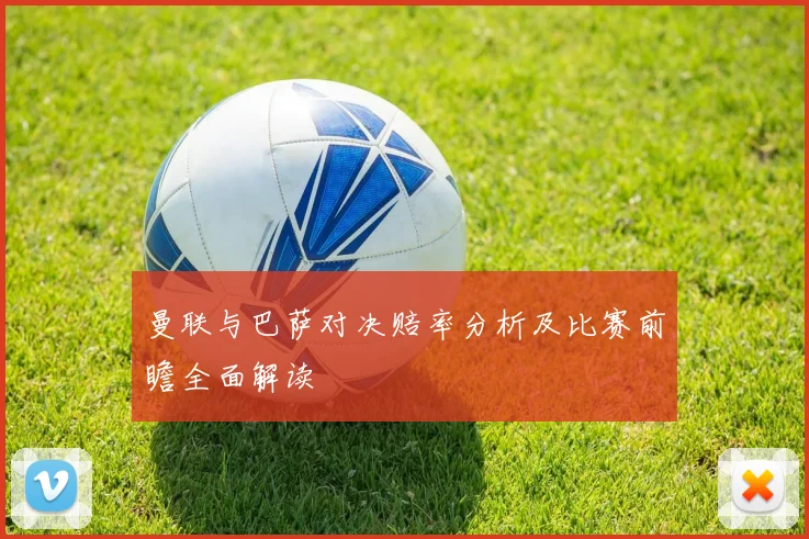 曼联与巴萨对决赔率分析及比赛前瞻全面解读