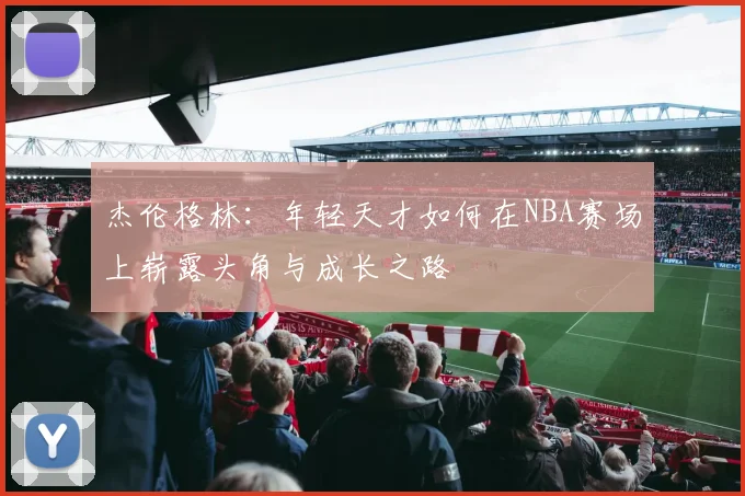 杰伦格林：年轻天才如何在NBA赛场上崭露头角与成长之路