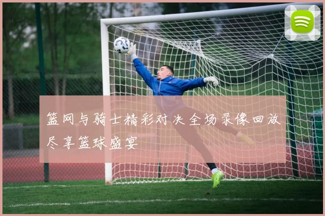 篮网与骑士精彩对决全场录像回放尽享篮球盛宴