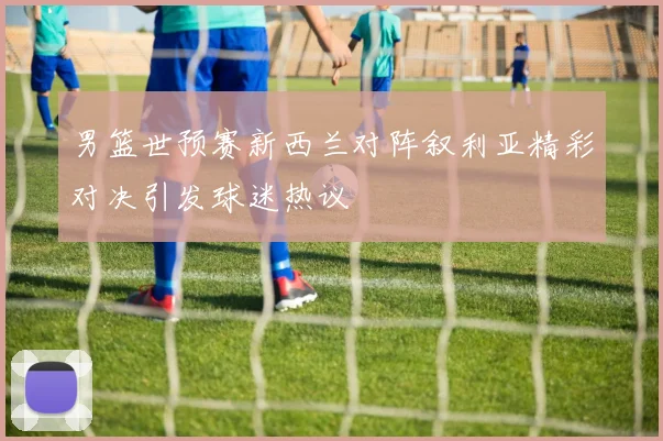 男篮世预赛新西兰对阵叙利亚精彩对决引发球迷热议