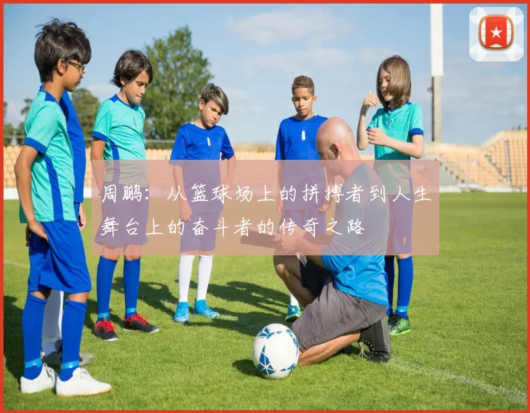 周鹏：从篮球场上的拼搏者到人生舞台上的奋斗者的传奇之路
