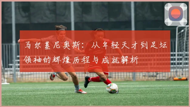马尔基尼奥斯：从年轻天才到足坛领袖的辉煌历程与成就解析