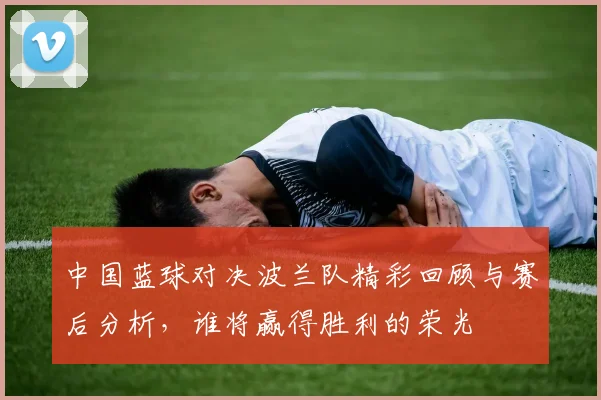 中国蓝球对决波兰队精彩回顾与赛后分析，谁将赢得胜利的荣光